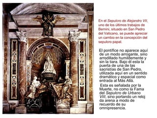 SEPULCRO DEL PAPA
ALEJANDRO VII

En el Sepulcro de Alejandro VII,
uno de los últimos trabajos de
Bernini, situado en San Pedro
del Vaticano, se puede apreciar
un cambio en la concepción del
sepulcro papal.

El pontífice no aparece aquí
de un modo arrogante, sino
arrodillado humildemente y
sin la tiara. Bajo él esta la
puerta de una de las
sacristías de San Pedro,
utilizada aquí en un sentido
dramático y espacial como
entrada al Más Allá.
 Esta es señalada por la
Muerte, no como la Fama
del Sepulcro de Urbano
VIII, sino portando un reloj
da arena a modo de
recuerdo de su
omnipresencia.
 