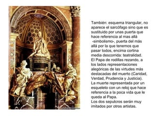 SEPULCRO DEL PAPA
ALEJANDRO VII

También: esquema triangular, no
aparece el sarcófago sino que es
sustituido por unas puerta que
hace referencia al mas allá
 -simbolismo-, puerta del más
allá por la que tenemos que
pasar todos, encima cortina
media descorrida: teatralidad.
El Papa de rodillas rezando, a
los lados representaciones
alegóricas de las virtudes más
destacadas del muerto (Caridad,
Verdad, Prudencia y Justicia).
La muerte representada por un
esqueleto con un reloj que hace
referencia a la poca vida que le
queda al Papa.
Los dos sepulcros serán muy
imitados por otros artistas.
 