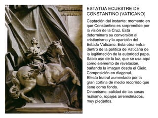 ESTATUA ECUESTRE DE
CONSTANTINO (VATICANO)
Captación del instante: momento en
que Constantino es sorprendido por
la visión de la Cruz. Esta
determinara su conversión al
cristianismo y la aparición del
Estado Vaticano. Esta obra entra
dentro de la política de Vaticana de
la legitimación de la autoridad papa.
Sabio uso de la luz, que se usa aquí
como elemento de revelación,
bañando la imagen desde el Cielo.
Composición en diagonal.
Efecto teatral aumentado por la
gran cortina de medio recorrido que
tiene como fondo.
Dinamismo, calidad de las cosas
realismo, ropajes arremolinados,
muy plegados.
 