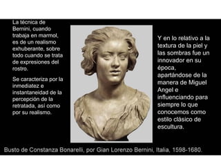 La técnica de
Bernini, cuando
trabaja en marmol,
                        Y en lo relativo a la
es de un realismo
exhuberante, sobre
                        textura de la piel y
todo cuando se trata    las sombras fue un
de expresiones del      innovador en su
rostro.                 época,
                        apartándose de la
Se caracteriza por la
                        manera de Miguel
inmediatez e
instantaneidad de la    Angel e
percepción de la        influenciando para
retratada, así como     siempre lo que
por su realismo.        conocemos como
                        estilo clásico de
                        escultura.
 