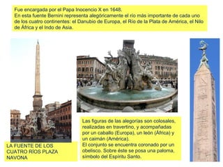 Fue encargada por el Papa Inocencio X en 1648.
  En esta fuente Bernini representa alegóricamente el río más importante de cada uno
  de los cuatro continentes: el Danubio de Europa, el Río de la Plata de América, el Nilo
  de África y el Indo de Asia.




                                 Las figuras de las alegorías son colosales,
                                 realizadas en travertino, y acompañadas
                                 por un caballo (Europa), un león (África) y
                                 un caimán (América).
LA FUENTE DE LOS                 El conjunto se encuentra coronado por un
CUATRO RÍOS PLAZA                obelisco. Sobre éste se posa una paloma,
NAVONA                           símbolo del Espíritu Santo.
 