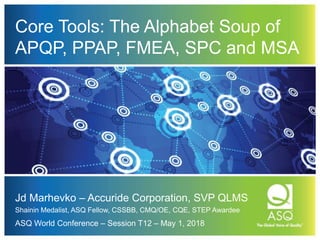 Core Tools: The Alphabet Soup of
APQP, PPAP, FMEA, SPC and MSA
Jd Marhevko – Accuride Corporation, SVP QLMS
Shainin Medalist, ASQ Fellow, CSSBB, CMQ/OE, CQE, STEP Awardee
ASQ World Conference – Session T12 – May 1, 2018
 