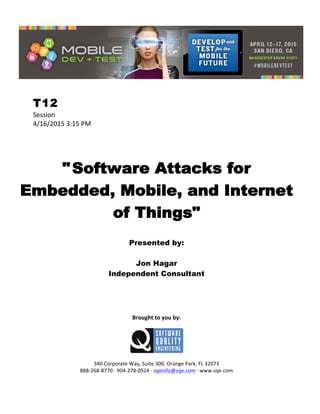  
T12
Session	
  
4/16/2015	
  3:15	
  PM	
  
	
  
	
  
	
  
"Software Attacks for
Embedded, Mobile, and Internet
of Things"
	
  
Presented by:
Jon Hagar
Independent Consultant	
  
	
  
	
  
	
  
	
  
	
  
Brought	
  to	
  you	
  by:	
  
	
  
	
  
	
  
340	
  Corporate	
  Way,	
  Suite	
  300,	
  Orange	
  Park,	
  FL	
  32073	
  
888-­‐268-­‐8770	
  ·∙	
  904-­‐278-­‐0524	
  ·∙	
  sqeinfo@sqe.com	
  ·∙	
  www.sqe.com
 