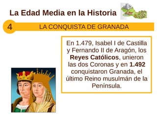 La Edad Media en la Historia
4      LA CONQUISTA DE GRANADA

              En 1.479, Isabel I de Castilla
              y Fernando II de Aragón, los
                Reyes Católicos, unieron
               las dos Coronas y en 1.492
                conquistaron Granada, el
              último Reino musulmán de la
                       Península.
 