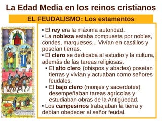 La Edad Media en los reinos cristianos
     EL FEUDALISMO: Los estamentos
          El rey era la máxima autoridad.
          La nobleza estaba compuesta por nobles,

         condes, marqueses... Vivían en castillos y
         poseían tierras.
          El clero se dedicaba al estudio y la cultura,

         además de las tareas religiosas.
            El alto clero (obispos y abades) poseían

             tierras y vivían y actuaban como señores
             feudales.
            El bajo clero (monjes y sacerdotes)

             desempeñaban tareas agrícolas y
             estudiaban obras de la Antigüedad.
          Los campesinos trabajaban la tierra y

         debían obedecer al señor feudal.
 