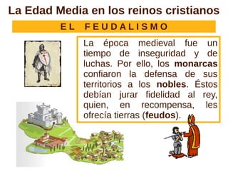 La Edad Media en los reinos cristianos
         EL   FEUDALISMO
              La época medieval fue un
              tiempo de inseguridad y de
              luchas. Por ello, los monarcas
              confiaron la defensa de sus
              territorios a los nobles. Éstos
              debían jurar fidelidad al rey,
              quien, en recompensa, les
              ofrecía tierras (feudos).
 