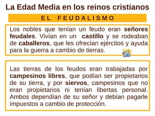 La Edad Media en los reinos cristianos
            EL   FEUDALISMO
 Los nobles que tenían un feudo eran señores
 feudales. Vivían en un castillo y se rodeaban
 de caballeros, que les ofrecían ejércitos y ayuda
 para la guerra a cambio de tierras.


 Las tierras de los feudos eran trabajadas por
 campesinos libres, que podían ser propietarios
 de su tierra, y por siervos, campesinos que no
 eran propietarios ni tenían libertas personal.
 Ambos dependían de su señor y debían pagarle
 impuestos a cambio de protección.
 