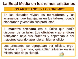 La Edad Media en los reinos cristianos
      LOS ARTESANOS Y LOS GREMIOS
En las ciudades vivían los mercaderes y los
artesanos, que trabajaban en los talleres, donde
elaboraban y vendían sus productos.

El maestro artesano era el único que podía
disponer de un taller. Los oficiales y aprendices
trabajaban bajo sus órdenes y aspiraban a ser
maestros cuando aprendieran bien el oficio.
Los artesanos se agrupaban por oficios, orga-
nizados en gremios, que solían situarse en una
misma calle de la ciudad.
 