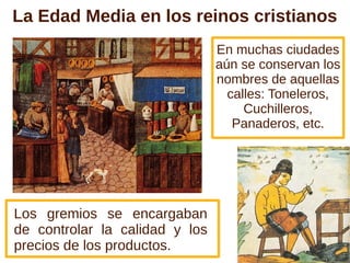 La Edad Media en los reinos cristianos
                                En muchas ciudades
                                aún se conservan los
                                nombres de aquellas
                                  calles: Toneleros,
                                     Cuchilleros,
                                   Panaderos, etc.




Los gremios se encargaban
de controlar la calidad y los
precios de los productos.
 