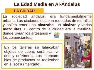 La Edad Media en Al-Ándalus
       LA CIUDAD
La sociedad andalusí era fundamentalmente
urbana. Las ciudades estaban rodeadas de murallas
y solían tener una alcazaba, un alcázar y varias
mezquitas. El centro de la ciudad era la medina,
donde vivían los artesanos y
los comerciantes.

En los talleres se fabricaban
objetos de cuero, cerámica, vi-
drio y orfebrería. Los intercam-
bios de productos se realizaban
en el zoco (mercado).
 