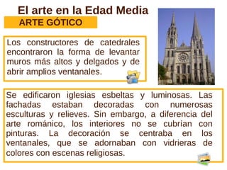 El arte en la Edad Media
   ARTE GÓTICO

Los constructores de catedrales
encontraron la forma de levantar
muros más altos y delgados y de
abrir amplios ventanales.

Se edificaron iglesias esbeltas y luminosas. Las
fachadas estaban decoradas con numerosas
esculturas y relieves. Sin embargo, a diferencia del
arte románico, los interiores no se cubrían con
pinturas. La decoración se centraba en los
ventanales, que se adornaban con vidrieras de
colores con escenas religiosas.
 