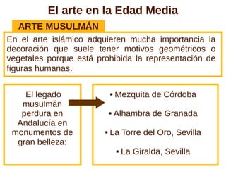 El arte en la Edad Media
  ARTE MUSULMÁN
En el arte islámico adquieren mucha importancia la
decoración que suele tener motivos geométricos o
vegetales porque está prohibida la representación de
figuras humanas.


    El legado                  Mezquita de Córdoba
   musulmán
   perdura en                  Alhambra de Granada
  Andalucía en
 monumentos de             La Torre del Oro, Sevilla
  gran belleza:
                                   La Giralda, Sevilla
 