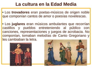 La cultura en la Edad Media
Los trovadores eran poetas-músicos de origen noble
que componían cantos de amor o poesías novelescas.

 Los juglares eran músicos ambulantes que recorrían
castillos y pueblos entreteniendo al público con
canciones, representaciones y juegos de acrobacia. No
componían, tomaban melodías de Canto Gregoriano y
les cambiaban la letra.
 