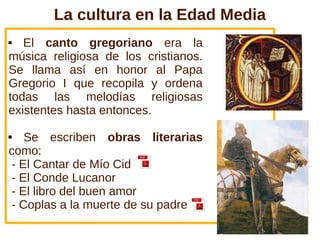 La cultura en la Edad Media
  El canto gregoriano era la
música religiosa de los cristianos.
Se llama así en honor al Papa
Gregorio I que recopila y ordena
todas las melodías religiosas
existentes hasta entonces.

   Se escriben obras literarias
como:
 - El Cantar de Mío Cid
 - El Conde Lucanor
 - El libro del buen amor
 - Coplas a la muerte de su padre
 