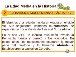 La Edad Media en la Historia
 2    LA INVASIÓN MUSULMANA: AL-ÁNDALUS


El Islam es una religión nacida en Arabia en el siglo
VII. Sus seguidores, llamados musulmanes, se
expandieron por el Oeste de Asia y el N. de África.
En el año 711, un ejército musulmán invadió la
Península Ibérica y derrotó a los visigodos. En
pocos años, los musulmanes ocuparon la mayor
parte del territorio y lo llamaron Al-Ándalus.
Establecieron la capital en Córdoba.
 
