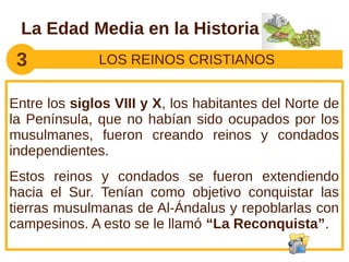 La Edad Media en la Historia
 3            LOS REINOS CRISTIANOS


Entre los siglos VIII y X, los habitantes del Norte de
la Península, que no habían sido ocupados por los
musulmanes, fueron creando reinos y condados
independientes.
Estos reinos y condados se fueron extendiendo
hacia el Sur. Tenían como objetivo conquistar las
tierras musulmanas de Al-Ándalus y repoblarlas con
campesinos. A esto se le llamó “La Reconquista”.
 