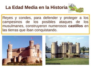 La Edad Media en la Historia

Reyes y condes, para defender y proteger a los
campesinos de los posibles ataques de los
musulmanes, construyeron numerosos castillos en
las tierras que iban conquistando.
 