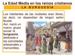 L A B U R G U E S Í A
Los habitantes de las ciudades eran libres,
es decir, no dependían de ningún señor
feudal.
Así, nació un
nuevo grupo
social: la
burguesía,
dedicada a
las actividades
artesanales y
mercantiles.
La Edad Media en los reinos cristianos
 