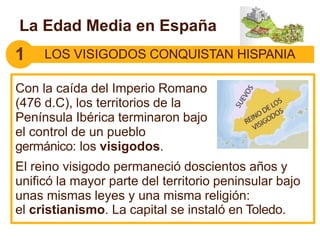 La Edad Media en España
Con la caída del Imperio Romano
(476 d.C), los territorios de la
Península Ibérica terminaron bajo
el control de un pueblo
germánico: los visigodos.
El reino visigodo permaneció doscientos años y
unificó la mayor parte del territorio peninsular bajo
unas mismas leyes y una misma religión:
el cristianismo. La capital se instaló en Toledo.
1 LOS VISIGODOS CONQUISTAN HISPANIA
 