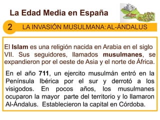 2 LA INVASIÓN MUSULMANA:AL-ÁNDALUS
El Islam es una religión nacida en Arabia en el siglo
VII. Sus seguidores, llamados musulmanes, se
expandieron por el oeste de Asia y el norte de África.
La Edad Media en España
En el año 711, un ejercito musulmán entró en la
Península Ibérica por el sur y derrotó a los
visigodos. En pocos años, los musulmanes
ocuparon la mayor parte del territorio y lo llamaron
Al-Ándalus. Establecieron la capital en Córdoba.
 