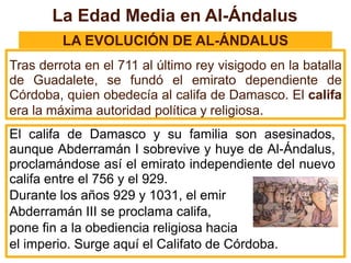 La Edad Media en Al-Ándalus
LA EVOLUCIÓN DE AL-ÁNDALUS
Tras derrota en el 711 al último rey visigodo en la batalla
de Guadalete, se fundó el emirato dependiente de
Córdoba, quien obedecía al califa de Damasco. El califa
era la máxima autoridad política y religiosa.
El califa de Damasco y su familia son asesinados,
aunque Abderramán I sobrevive y huye de Al-Ándalus,
proclamándose así el emirato independiente del nuevo
califa entre el 756 y el 929.
Durante los años 929 y 1031, el emir
Abderramán III se proclama califa,
pone fin a la obediencia religiosa hacia
el imperio. Surge aquí el Califato de Córdoba.
 