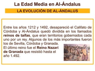 La Edad Media en Al-Ándalus
LA EVOLUCIÓN DE AL-ÁNDALUS
Entre los años 1212 y 1492, desapareció el Califato de
Córdoba y Al-Ándalus quedó dividida en los llamados
reinos de taifas, que eran territorios gobernados cada
uno por un rey. Algunos de los más importantes fueron
los de Sevilla, Córdoba y Granada.
El último reino fue el Reino Nazarí
de Granada que resistió hasta el
año 1.492.
 