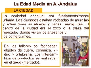 La Edad Media en Al-Ándalus
LA CIUDAD
La sociedad andalusí era fundamentalmente
urbana. Las ciudades estaban rodeadas de murallas
y solían tener un alcázar y varias mezquitas. El
centro de la ciudad era el zoco o la plaza del
mercado, donde vivían los artesanos y
los comerciantes.
En los talleres se fabricaban
objetos de cuero, cerámica, vi-
drio y orfebrería. Los intercam-
bios de productos se realizaban
en el zoco (mercado).
 