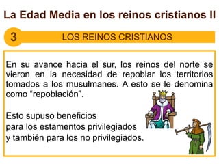 3 LOS REINOS CRISTIANOS
En su avance hacia el sur, los reinos del norte se
vieron en la necesidad de repoblar los territorios
tomados a los musulmanes. A esto se le denomina
como “repoblación”.
Esto supuso beneficios
para los estamentos privilegiados
y también para los no privilegiados.
La Edad Media en los reinos cristianos II
 