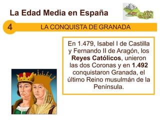 En 1.479, Isabel I de Castilla
y Fernando II de Aragón, los
Reyes Católicos, unieron
las dos Coronas y en 1.492
conquistaron Granada, el
último Reino musulmán de la
Península.
4 LA CONQUISTA DE GRANADA
La Edad Media en España
 