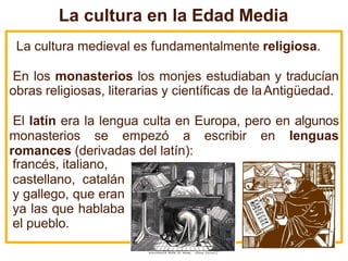 La cultura en la Edad Media
La cultura medieval es fundamentalmente religiosa.
En los monasterios los monjes estudiaban y traducían
obras religiosas, literarias y científicas de laAntigüedad.
El latín era la lengua culta en Europa, pero en algunos
monasterios se empezó a escribir en lenguas
romances (derivadas del latín):
francés, italiano,
castellano, catalán
y gallego, que eran
ya las que hablaba
el pueblo.
 