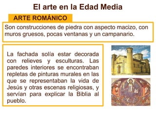 El arte en la Edad Media
ARTE ROMÁNICO
Son construcciones de piedra con aspecto macizo, con
muros gruesos, pocas ventanas y un campanario.
La fachada solía estar decorada
con relieves y esculturas. Las
paredes interiores se encontraban
repletas de pinturas murales en las
que se representaban la vida de
Jesús y otras escenas religiosas, y
servían para explicar la Biblia al
pueblo.
 