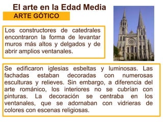El arte en la Edad Media
ARTE GÓTICO
Los constructores de catedrales
encontraron la forma de levantar
muros más altos y delgados y de
abrir amplios ventanales.
Se edificaron iglesias esbeltas y luminosas. Las
fachadas estaban decoradas con numerosas
esculturas y relieves. Sin embargo, a diferencia del
arte románico, los interiores no se cubrían con
pinturas. La decoración se centraba en los
ventanales, que se adornaban con vidrieras de
colores con escenas religiosas.
 