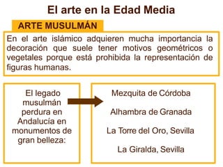 El arte en la Edad Media
ARTE MUSULMÁN
En el arte islámico adquieren mucha importancia la
decoración que suele tener motivos geométricos o
vegetales porque está prohibida la representación de
figuras humanas.
Mezquita de Córdoba
Alhambra de Granada
La Torre del Oro, Sevilla
La Giralda, Sevilla
El legado
musulmán
perdura en
Andalucía en
monumentos de
gran belleza:
 