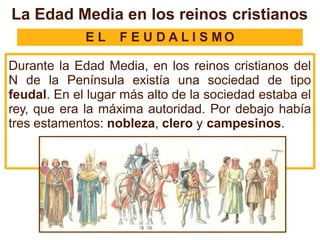 La Edad Media en los reinos cristianos
E L F E U D A L I S M O
Durante la Edad Media, en los reinos cristianos del
N de la Península existía una sociedad de tipo
feudal. En el lugar más alto de la sociedad estaba el
rey, que era la máxima autoridad. Por debajo había
tres estamentos: nobleza, clero y campesinos.
 