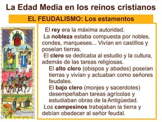 EL FEUDALISMO: Los estamentos
El rey era la máxima autoridad.
La nobleza estaba compuesta por nobles,
condes, marqueses... Vivían en castillos y
poseían tierras.
El clero se dedicaba al estudio y la cultura,
además de las tareas religiosas.
El alto clero (obispos y abades) poseían
tierras y vivían y actuaban como señores
feudales.
El bajo clero (monjes y sacerdotes)
desempeñaban tareas agrícolas y
estudiaban obras de la Antigüedad.
Los campesinos trabajaban la tierra y
debían obedecer al señor feudal.
La Edad Media en los reinos cristianos
 