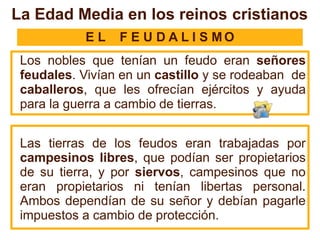 E L F E U D A L I S M O
Los nobles que tenían un feudo eran señores
feudales. Vivían en un castillo y se rodeaban de
caballeros, que les ofrecían ejércitos y ayuda
para la guerra a cambio de tierras.
Las tierras de los feudos eran trabajadas por
campesinos libres, que podían ser propietarios
de su tierra, y por siervos, campesinos que no
eran propietarios ni tenían libertas personal.
Ambos dependían de su señor y debían pagarle
impuestos a cambio de protección.
La Edad Media en los reinos cristianos
 