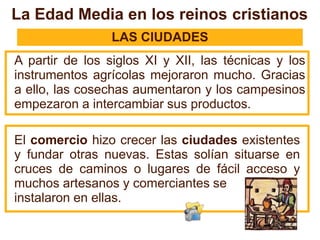 LAS CIUDADES
A partir de los siglos XI y XII, las técnicas y los
instrumentos agrícolas mejoraron mucho. Gracias
a ello, las cosechas aumentaron y los campesinos
empezaron a intercambiar sus productos.
El comercio hizo crecer las ciudades existentes
y fundar otras nuevas. Estas solían situarse en
cruces de caminos o lugares de fácil acceso y
muchos artesanos y comerciantes se
instalaron en ellas.
La Edad Media en los reinos cristianos
 