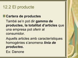 12.2 El producte Cartera de productes També se’n pot dir  gamma de productes, la totalitat d’articles  que una empresa pot oferir al consumidor. Aquells articles amb característiques homogénies s’anomena  línia de productes. Ex: Danone 