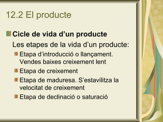 12.2 El producte Cicle de vida d’un producte Les etapes de la vida d’un producte: Etapa d’introducció o llançament. Vendes baixes creixement lent Etapa de creixement Etapa de maduresa. S’estavilitza la velocitat de creixement Etapa de declinació o saturació 