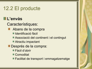 12.2 El producte L’envàs Característiques: Abans de la compra Identificació fàcil Associació del continent i el contingut Atractiu impactant Després de la compra: Fàcil d’obrir Comoditat Facilitat de transport i emmagatzematge 