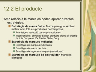 12.2 El producte Amb relació a la marca es poden aplicar diverses estratègies: Estratègia de marca única.  Marca paraigua. Amb el mateix nom tots els productes de l’empresa. Avantatges: reducció costos promocionals Inconvenients: el fracàs d’algun producte afecta al prestigi de tota l’empresa. Ex Pastas Gallo, Sony Estratègia de marques múltiples Estratègia de marques individuals Estratègia de marca per línia Estratègia de segones marques (rentadores) Estratègia de marques de distribuïdor.  Marques blanques 
