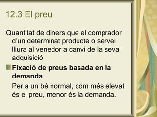 12.3 El preu Quantitat de diners que el comprador d’un determinat producte o servei lliura al venedor a canvi de la seva adquisició Fixació de preus basada en la demanda Per a un bé normal, com més elevat és el preu, menor és la demanda. 