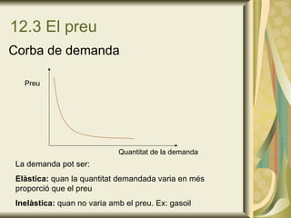 12.3 El preu Corba de demanda Preu Quantitat de la demanda La demanda pot ser: Elàstica:  quan la quantitat demandada varia en més proporció que el preu Inelàstica:  quan no varia amb el preu. Ex: gasoil 