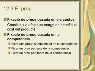 12.3 El preu Fixació de preus basada en els costos Consisteix a afegir un marge de benefici al cost del producte Fixació de preus basada en la competència Fixar uns preus semblants al de la competència Fixar un preu per sota de la competència Fixar un preu per sobre de la competència 