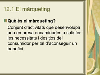12.1 El màrqueting Què és el màrqueting? Conjunt d’activitats que desenvolupa una empresa encaminades a satisfer les necessitats i desitjos del consumidor per tal d’aconseguir un benefici 