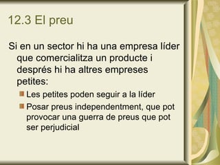 12.3 El preu Si en un sector hi ha una empresa líder que comercialitza un producte i després hi ha altres empreses petites: Les petites poden seguir a la líder Posar preus independentment, que pot provocar una guerra de preus que pot ser perjudicial 