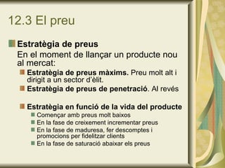 12.3 El preu Estratègia de preus En el moment de llançar un producte nou al mercat: Estratègia de preus màxims.  Preu molt alt i dirigit a un sector d’èlit. Estratègia de preus de penetració . Al revés Estratègia en funció de la vida del producte Començar amb preus molt baixos En la fase de creixement incrementar preus En la fase de maduresa, fer descomptes i promocions per fidelitzar clients En la fase de saturació abaixar els preus 