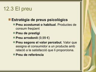 12.3 El preu Estratègia de preus psicològics Preu acostumat o habitual . Productes de consum freqüent Preu de prestigi Preu arrodonit  (9,99 €) Preu segons el valor percebut . Valor que assigna el consumidor a un producte amb relació a la satisfacció que li proporciona. Preu de referència 