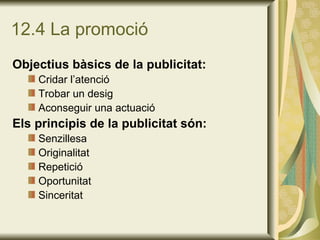 12.4 La promoció Objectius bàsics de la publicitat: Cridar l’atenció Trobar un desig Aconseguir una actuació Els principis de la publicitat són: Senzillesa Originalitat Repetició Oportunitat Sinceritat 