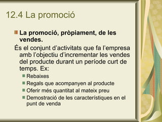 12.4 La promoció La promoció, pròpiament, de les vendes.   És el conjunt d’activitats que fa l’empresa amb l’objectiu d’incrementar les vendes del producte durant un període curt de temps. Ex: Rebaixes Regals que acompanyen al producte Oferir més quantitat al mateix preu Demostració de les característiques en el punt de venda 